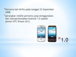*
*Pertama kali dirilis pada tanggal 23 September
2008.
*perangkat mobile pertama yang menggunakan
dan memperkenalkan Android 1.0 adalah
ponsel HTC Dream (G1).
 