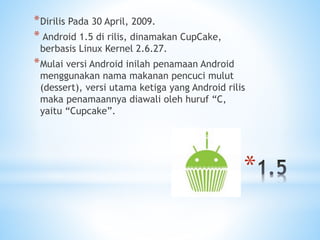 *
*Dirilis Pada 30 April, 2009.
* Android 1.5 di rilis, dinamakan CupCake,
berbasis Linux Kernel 2.6.27.
*Mulai versi Android inilah penamaan Android
menggunakan nama makanan pencuci mulut
(dessert), versi utama ketiga yang Android rilis
maka penamaannya diawali oleh huruf “C,
yaitu “Cupcake”.
 