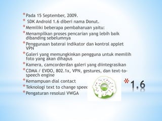 *
*Pada 15 September, 2009.
* SDK Android 1.6 diberi nama Donut.
*Memiliki beberapa pembaharuan yaitu:
*Menampilkan proses pencarian yang lebih baik
dibanding sebelumnya
*Penggunaan baterai indikator dan kontrol applet
VPN
*Galeri yang memungkinkan pengguna untuk memilih
foto yang akan dihapus
*Kamera, camcorderdan galeri yang diintegrasikan
*CDMA / EVDO, 802.1x, VPN, gestures, dan text-to-
speech engine
*Kemampuan dial contact
*Teknologi text to change speech
*Pengaturan resolusi VWGA
 