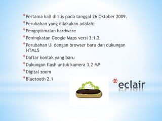 *
*Pertama kali dirilis pada tanggal 26 Oktober 2009.
*Perubahan yang dilakukan adalah:
*Pengoptimalan hardware
*Peningkatan Google Maps versi 3.1.2
*Perubahan UI dengan browser baru dan dukungan
HTML5
*Daftar kontak yang baru
*Dukungan flash untuk kamera 3,2 MP
*Digital zoom
*Bluetooth 2.1
 