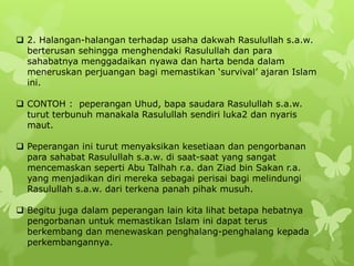  2. Halangan-halangan terhadap usaha dakwah Rasulullah s.a.w.
  berterusan sehingga menghendaki Rasulullah dan para
  sahabatnya menggadaikan nyawa dan harta benda dalam
  meneruskan perjuangan bagi memastikan „survival‟ ajaran Islam
  ini.

 CONTOH : peperangan Uhud, bapa saudara Rasulullah s.a.w.
  turut terbunuh manakala Rasulullah sendiri luka2 dan nyaris
  maut.

 Peperangan ini turut menyaksikan kesetiaan dan pengorbanan
  para sahabat Rasulullah s.a.w. di saat-saat yang sangat
  mencemaskan seperti Abu Talhah r.a. dan Ziad bin Sakan r.a.
  yang menjadikan diri mereka sebagai perisai bagi melindungi
  Rasulullah s.a.w. dari terkena panah pihak musuh.

 Begitu juga dalam peperangan lain kita lihat betapa hebatnya
  pengorbanan untuk memastikan Islam ini dapat terus
  berkembang dan menewaskan penghalang-penghalang kepada
  perkembangannya.
 
