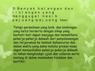3. B a n y a k h a l a n g a n d a n
r i n t a n g a n y a n g
me n g g u g a t n a s i b
p e j u a n g -p e j u a n g Islam.

Tetapi persediaan yang baik, dan bimbingan
yang betul berserta dengan sikap yang
berhati-hati dapat menjaga dan memelihara
pekerja-pekerja dakwah dari penyelewengan
dan terjerumus ke lembah kehancuran dan
dalam waktu yang sama melalui proses masa
dapat menyediakan pekerja-pekerja dakwah
ini tahan menghadapi ujian dan cabaran serta
matang di dalam melakukan tindakan dan
berfikir.
 