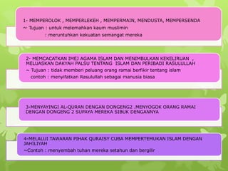 1- MEMPEROLOK , MEMPERLEKEH , MEMPERMAIN, MENDUSTA, MEMPERSENDA
~ Tujuan : untuk melemahkan kaum muslimin
         : meruntuhkan kekuatan semangat mereka




 2- MEMCACATKAN IMEJ AGAMA ISLAM DAN MENIMBULKAN KEKELIRUAN ,
 MELUASKAN DAKYAH PALSU TENTANG ISLAM DAN PERIBADI RASULULLAH
 ~ Tujuan : tidak memberi peluang orang ramai berfikir tentang islam
   contoh : menyifatkan Rasulullah sebagai manusia biasa




 3-MENYAYINGI AL-QURAN DENGAN DONGENG2 .MENYOGOK ORANG RAMAI
 DENGAN DONGENG 2 SUPAYA MEREKA SIBUK DENGANNYA




4-MELALUI TAWARAN PIHAK QURAISY CUBA MEMPERTEMUKAN ISLAM DENGAN
JAHILIYAH
~Contoh : menyembah tuhan mereka setahun dan bergilir
 