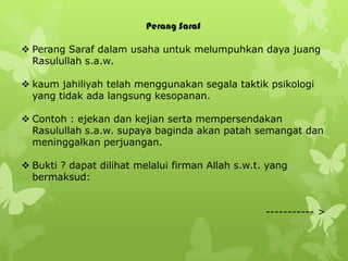 Perang Saraf

 Perang Saraf dalam usaha untuk melumpuhkan daya juang
  Rasulullah s.a.w.

 kaum jahiliyah telah menggunakan segala taktik psikologi
  yang tidak ada langsung kesopanan.

 Contoh : ejekan dan kejian serta mempersendakan
  Rasulullah s.a.w. supaya baginda akan patah semangat dan
  meninggalkan perjuangan.

 Bukti ? dapat dilihat melalui firman Allah s.w.t. yang
  bermaksud:


                                                   ----------- >
 