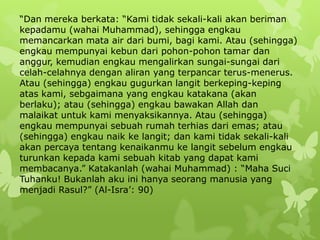 “Dan mereka berkata: “Kami tidak sekali-kali akan beriman
kepadamu (wahai Muhammad), sehingga engkau
memancarkan mata air dari bumi, bagi kami. Atau (sehingga)
engkau mempunyai kebun dari pohon-pohon tamar dan
anggur, kemudian engkau mengalirkan sungai-sungai dari
celah-celahnya dengan aliran yang terpancar terus-menerus.
Atau (sehingga) engkau gugurkan langit berkeping-keping
atas kami, sebgaimana yang engkau katakana (akan
berlaku); atau (sehingga) engkau bawakan Allah dan
malaikat untuk kami menyaksikannya. Atau (sehingga)
engkau mempunyai sebuah rumah terhias dari emas; atau
(sehingga) engkau naik ke langit; dan kami tidak sekali-kali
akan percaya tentang kenaikanmu ke langit sebelum engkau
turunkan kepada kami sebuah kitab yang dapat kami
membacanya.” Katakanlah (wahai Muhammad) : “Maha Suci
Tuhanku! Bukanlah aku ini hanya seorang manusia yang
menjadi Rasul?” (Al-Isra‟: 90)
 