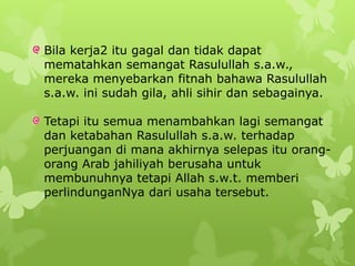 Bila kerja2 itu gagal dan tidak dapat
mematahkan semangat Rasulullah s.a.w.,
mereka menyebarkan fitnah bahawa Rasulullah
s.a.w. ini sudah gila, ahli sihir dan sebagainya.

Tetapi itu semua menambahkan lagi semangat
dan ketabahan Rasulullah s.a.w. terhadap
perjuangan di mana akhirnya selepas itu orang-
orang Arab jahiliyah berusaha untuk
membunuhnya tetapi Allah s.w.t. memberi
perlindunganNya dari usaha tersebut.
 