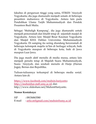 fakultas di perguruan tinggi yang sama, STIKES ’Aisyiyah
Yogyakarta; dia juga diamanahi menjadi ustadz di beberapa
pesantren mahasiswa di Yogyakarta. Antara lain pada
Pendidikan Ulama Tarjih Muhammadiyah dan Pondok
Pesantren Budi Mulia.
Sebagai ‘Mubaligh Kampung’, dia juga diamanahi untuk
menjadi penceramah dan khatib tetap di sejumlah masjid di
Yogyakarta. Antara lain: Masjid Besar Kauman Yogyakarta
dan Masjid KHA Dahlan Universitas Muhammadiyah
Yogyakarta. Di samping itu sering diundang berceramah di
beberapa kelompok majelis ta’lim di berbagai wilayah, baik
di Yogyakarta maupun di beberapa kota, baik di Jawa
maupun Luar Jawa.
Dia juga masih aktif menulis di media massa, antara lain
menjadi penulis tetap di Majalah Suara Muhammadiyah,
Suara ‘Aisyiyah, dan sesekali menulis di Harjo (Harian
Jogja), Bernas dan Republika.
Tulisan-tulisannya terkumpul di beberapa media sosial.
Antara lain di:
https://www.facebook.com/muhsin.hariyanto;
http://muhsinhar.staff.umy.ac.id; dan
http://www.slideshare.net/MuhsinHariyanto.
Nomor Kontaknya:
HP : 08156863580
E-mail : arfiz.m@gmail.com/muhsin@umy.ac.id
 