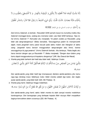 ُ َ‫ي‬ ُ‫ن‬َّ‫ن‬ِ‫ا‬َ‫ال‬ َ‫و‬ ِ‫ب‬ ْ‫ا‬‫و‬‫ط‬ ‫ا‬ِ‫ب‬ ْ
ِ‫ط‬ ِ َ‫ت‬َْ‫ي‬ َ‫ال‬ َ‫و‬ .َِ‫ا‬ َ‫َّه‬ْ ‫ا‬ِ‫ب‬ ُ‫ن‬ َْْ‫ا‬ِ‫ع‬َ‫ن‬َْْ‫د‬ َ‫و‬ ِ‫ل‬ْ‫ا‬َّ‫ل‬ ‫ا‬ِ‫ب‬ َّ‫ال‬ِ‫ا‬ ِ‫ن‬ ْ‫ا‬ِ‫ل‬َ‫ح‬َْْ َ َ‫ف‬ َ‫ن‬ ْ َ،ْ‫ا‬ ُّ‫ب‬
َْ
ِ‫ف‬‫و‬‫ل‬َُْ‫د‬ َِْ‫ث‬‫و‬‫س‬ ‫ا‬ِ‫ب‬ : َ‫ال‬َ‫ق‬ ‫؟‬ِ‫هللا‬ َ‫ل‬ْ،ُ‫و‬ََ ‫ا‬َ‫ي‬ ُ‫ط‬ِ َ‫ت‬ْ‫م‬َ‫ا‬ ٍ‫ء‬ْ َ ‫و‬‫ي‬َ‫أ‬ِ‫ب‬ :ُ:ْ‫ل‬ُ‫ق‬: ْ:َ‫ا‬َ‫ق‬ .‫اب‬َ‫ض‬ِ‫خ‬ُ‫َّن‬‫ن‬ِ‫ا‬َ‫ف‬ ،ِ‫َّاء‬ِْ‫حل‬ْ‫ا‬ِ‫ب‬
ََ ِ‫ن‬ِ‫ب‬ِ
َ‫و‬ْ‫أ‬َ‫ا‬ ‫االو‬ ‫نال‬ ،‫ى‬ ‫ْسا‬ ‫ا‬ ‫و‬ ُ‫ُاو‬ ،‫اب‬ .6:332
Dari Ummu Salamah, ia berkata : Rasulullah SAW pernah masuk ke (rumahku) ketika Abu
Salamah meninggal dunia, sedang aku memakai celak. Lalu Nabi SAW bertanya, “Apa ini,
hai Ummu Salamah ?”. Kemudian aku menjawab, “Ini jadam (celak) ya Rasulullah, yang
tidak ada wangi-wangiannya”. Beliau bersabda, “Sesungguhnya jadam itu mempercantik
wajah, maka janganlah kamu pakai kecuali pada waktu malam dan hilangkan di waktu
siang. Janganlah kamu bersisir menggunakan wangi-wangian atau hinna’, karena
sesungguhnya itu juga pewarna”. Ummu Salamah berkata : Aku bertanya, “Kalau begitu aku
harus bersisir dengan apa ya Rasulullah ?”. Beliau menjawab, “Dengan daun bidara yang
kamu dapat menggunakannya di kepalamu dengannya”. [HR. Abu Dawud dan Nasai]
c. Wanita yang telah berhenti dari haidl atau tidak haidl, ‘iddahnya 3 bulan.
َ‫ن‬ ْ‫ض‬َِ‫َي‬ َْ ْ
ِ‫ئ‬‫و‬‫ا‬َ‫و‬ ٍ‫ر‬ُ‫ه‬ ْ َ‫ا‬ ُ‫ة‬َ‫لث‬َ‫ث‬ َّ‫ن‬ُ‫ه‬ُ‫َّد‬‫ث‬ِ‫ح‬َ‫ف‬ ُْْ‫ت‬ْ‫ب‬َ‫د‬َْ‫ا‬ ِ‫ن‬ِ‫ا‬ ُْْ‫ك‬ِ‫م‬ َ‫س‬ِ‫ن‬ ْ‫ن‬ ِ‫م‬ ِ ْ‫ا‬ ِ‫ح‬
َ
‫مل‬ْ‫ا‬ َ‫ن‬ ِ‫م‬ َ‫ن‬ ْ‫س‬ِ‫ئ‬َ‫ي‬ ْ
ِ‫ئ‬‫و‬‫ا‬َ‫و‬.
:‫ق‬ ‫ط‬‫ا‬4
Dan wanita-wanita yang tidak haidl lagi (menopause) diantara wanita-wanitamu jika kamu
ragu-ragu (tentang masa ‘iddahnya) maka ‘iddah mereka adalah tiga bulan, dan begitu
(pula) wanita-wanita yang tidak haidl. [QS. Ath-Thalaaq : 4]
d. Wanita yang hamil, ‘iddahnya hingga melahirkan.
‫ا‬‫ر‬ْ‫س‬ُ‫ي‬ ‫ه‬ِ‫ر‬ْ‫م‬َ‫ا‬ ْ‫ن‬ِ‫م‬ ‫ن‬َّ
ْ‫ل‬َ‫ح‬َْ‫َي‬ َ‫هللا‬ ِ‫ق‬َّ‫ت‬َّ‫ي‬ ْ‫ن‬َ‫م‬ َ‫و‬ ،َّ‫ن‬ُ‫ه‬َ‫ل‬َْ‫مح‬ َ‫ن‬ْ‫ح‬َ‫ض‬َّ‫ي‬ ْ‫ن‬َ‫ا‬ َّ‫ن‬ُ‫ه‬ُ‫ل‬ََ‫ا‬ ِ‫ال‬َْ‫مح‬َ‫ال‬ْ‫ا‬ ُ‫ت‬َ‫ال‬‫و‬ُ‫ا‬ َ‫و‬:‫ق‬ ‫ط‬‫ا‬ .4
Dan wanita-wanita yang hamil, waktu ‘iddah mereka itu ialah sampai mereka melahirkan
kandungannya. Dan barangsiapa yang bertaqwa kepada Allah niscaya Allah menjadikan
baginya kemudahan dalam urusannya. [QS. Ath-Thalaaq : 4]
 