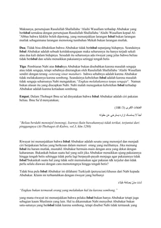 Maknanya, persetujuan Rasulullah Shallallahu „Alaihi Wasallam terhadap Abubakar yang
berisbal semakna dengan persetujuan Rasulullah Shallallahu „Alaihi Wasallam kepad Al‟Abbas bahwa Idzkhir boleh dipotong, yang menunjukkan larangan Isbal bukan larangan
mutlak sebagaimana larangan memotong tumbuhan Mekah bukan larangan mutlak.
Dua; Tidak bisa dibuktikan bahwa Abubakar tidak berisbal sepanjang hidupnya. Seandainya
Isbal Abubakar adalah sebuah ketidaksengajaan maka seharusnya itu hanya terjadi sekali
atau dua kali dalam hidupnya. Sesudah itu seharusnya ada riwayat yang jelas bahwa beliau
tidak berisbal dan selalu menaikkan pakaiannya setinggi tengah betis
Tiga: Pembiaran Nabi atas Isbalnya Abubakar bukan disebabkan karena masalah sengaja
atau tidak sengaja, tetapi sebabnya diterangkan oleh Rasulullah Shallallahu „Alaihi Wasallam
sendiri dengan terang -seterang sinar matahari- bahwa sebabnya adalah karena Abubakar
tidak melakukannya karena sombong. Seandainya kebolehan Isbal adalah karena masalah
tidak sengaja seharusnya Nabi mengatakan; “Engkau melakukannya tanpa sengaja“. Namun
bukan alasan itu yang diucapkan Nabi. Nabi malah menegaskan kebolehan Isbal terhadap
Abubakar adalah karena ketiadaan sombong.
Empat; Dalam Thobaqot Ibnu sa‟ad dinyatakan bahwa Isbal Abubakar adalah ciri pakaian
beliau. Ibnu Sa‟d menyatakan;

“Beliau berdahi menonjol (nonong), Izarnya (kain bawahannya) tidak terikat, terjuntai dari
pinggangnya (At-Thobaqot-Al-Kubro, vol.3, hlm 1288)

Riwayat ini menunjukkan bahwa Isbal Abubakar adalah sesatu yang menonjol dan menjadi
ciri berpakaian beliau yang berkesan dalam memori orang yang melihatnya. Jika memang
Isbal itu haram mutlak, mustahil Abubakar bermain-main dengan area yang dekat dengan
kaharaman. Bukankah bukan suatu hal yang sulit jika Abubakar menaikkan ujung pakaiannya
hingga tengah betis sehingga tidak perlu lagi berpayah-payah menjaga agar pakaiannya tidak
Isbal?bukankah suatu hal yang tidak sulit memutuskan agar pakaian tdk terjulur dan tidak
perlu selalu diawasi dengan cara memotongnya hingga tengah betis?
Tidak bisa pula Isbal Abubakar ini difahami Tazkiyah (penyucian) khusus dari Nabi kepada
Abubakar. Klaim ini terbantahkan dengan riwayat yang berbunyi

“Engkau bukan termasuk orang yang melakukan hal itu karena sombong.”
yang mana riwayat ini menunjukkan bahwa pelaku Isbal bukan hanya Abubakar tetapi juga
sebagian kaum Muslimin yang lain. Hal iu dikarenakan Nabi menyebut Abubakar bukan
satu-satunya yang berisbal tidak karena sombong, tetapi disebut Nabi tidak termasuk yang

 