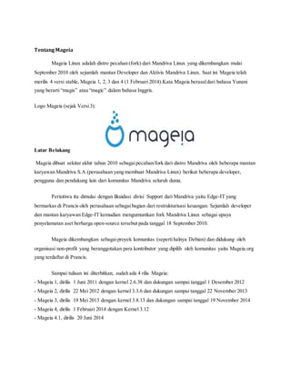 Tentang Mageia 
Mageia Linux adalah distro pecahan (fork) dari Mandriva Linux yang dikembangkan mulai 
September 2010 oleh sejumlah mantan Developer dan Aktivis Mandriva Linux. Saat ini Mageia telah 
merilis 4 versi stable, Mageia 1, 2, 3 dan 4 (1 Februari 2014).Kata Mageia berasal dari bahasa Yunani 
yang berarti “magis” atau “magic” dalam bahasa Inggris. 
Logo Mageia (sejak Versi 3): 
Latar Belakang 
Mageia dibuat sekitar akhir tahun 2010 sebagai pecahan/fork dari distro Mandriva oleh beberapa mantan 
karyawan Mandriva S.A (perusahaan yang membuat Mandriva Linux) berikut beberapa developer, 
pengguna dan pendukung lain dari komunitas Mandriva seluruh dunia. 
Perisitiwa itu dimulai dengan likuidasi divisi Support dari Mandriva yaitu Edge-IT yang 
bermarkas di Prancis oleh perusahaan sebagai bagian dari restrukturisasi keuangan. Sejumlah developer 
dan mantan karyawan Edge-IT kemudian mengumumkan fork Mandriva Linux sebagai upaya 
penyelamatan aset berharga open-source tersebut pada tanggal 18 September 2010. 
Mageia dikembangkan sebagai proyek komunitas (seperti halnya Debian) dan didukung oleh 
organisasi non-profit yang beranggotakan para kontributor yang dipilih oleh komunitas yaitu Mageia.org 
yang terdaftar di Prancis. 
Sampai tulisan ini diterbitkan, sudah ada 4 rilis Mageia: 
- Mageia 1, dirilis 1 Juni 2011 dengan kernel 2.6.38 dan dukungan sampai tanggal 1 Desember 2012 
- Mageia 2, dirilis 22 Mei 2012 dengan kernel 3.3.6 dan dukungan sampai tanggal 22 November 2013 
- Mageia 3, dirilis 19 Mei 2013 dengan kernel 3.8.13 dan dukungan sampai tanggal 19 November 2014 
- Mageia 4, dirilis 1 Februari 2014 dengan Kernel 3.12 
- Mageia 4.1, dirilis 20 Juni 2014 
 