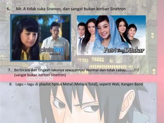 6.   Mr. A tidak suka Sinetron, dan sangat bukan korban Sinetron




7. Berbicara dan tingkah lakunya sewajarnya/ Normal dan tidak Lebay........!!!!
   (sangat bukan korban sinetron)

 8. Lagu – lagu di playlist hpnya Metal (Melayu Total), seperti Wali, Kangen Band
 
