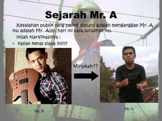 Sejarah Mr. A
  Kesalahan publik yang paling absurd adalah menganggap Mr. A
itu adalah Mr. Alay, hari ini saya luruskan itu.
  inilah klarifikasinya :
• kalian kenal siapa ini???




                          Miripkah??




                                                Mr. A
         Mr. B
 
