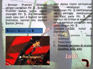• Bondan     Prakoso    dipanggil   • Aim Abdul Halim terinspirasi
dengan panggilan Mr. B , Bondan       oleh        kehebatan       dan
Prakoso bukan tanpa alasan            kejeniusan Mr. B menciptakan
dipanggil Mr. B, dia merupakan        lagu, sehingga membuatnya
salah satu dari 8 Bassist terbaik     nge fans pada Mr. B dan
Indonesia, bahkan dia disebut         muncul ide brilian di kepalanya
Bassist Jenius.                       untuk membuat panggilan yang
                                      sama dengan Mr. B
                                    • Didalam      KBBI   huruf    A
  ONDAN + ASSIST = Mr.                diartikan :
                                      1. Huruf       pertama    abjad
                                         Indonesia
                                      2. Nama huruf
                                      3. Penanda pertama di urutan
                                         (kualitas, nilai, dsb)
 