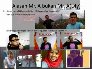 Alasan Mr. A bukan Mr. A(L4y)
1. Hanya memiliki kurang lebih 126 fhoto pribadi seperti ini
   dan 206 fhoto aneh seperti ini




   Dibandingkan dengan ribuan, bahkan jutaan fhoto Alay seperti ini
 