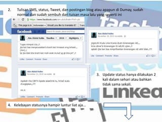 2.   Tulisan SMS, status, Tweet, dan postingan blog atau apapun di Dumay, sudah
     normal dan sudah sembuh dari tuisan masa lalu yang seperti ini




                                                   3. Update status hanya dilakukan 2
                                                      kali dalam sehari atau bahkan
                                                      tidak sama sekali.




4. Kelebayan statusnya hampir luntur liat aja...
 