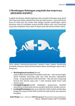 Jaim Wong Trainer – Motivator I MIND Management “Menata Pikiran Menata Kehidupan”
Phone : 085642744662 /087774333890
Think NLP
2.Membangun Hubungan yang baik dan terpercaya
(BUILDING RAPORT)
Langkah berikutnya adalah bagaimana kita menjalin hubungan yang akrab
dan terpercaya bukan sekedar basa basi,apa lagu berpura – pura dan hal ini
harus di mulai dari diri sendiri dulu dengan nyaman membangun raport
ibaratnya anda di ersilahkan masuk terlebih dahulu oleh tuan rumah,apa
yang anda sampaikan hanya akan di depan pintu jika belum terjalin raport.
Perlu adanya keselarasan/perasaan nyaman tanpa adanya keselerasan
terjadilah resistensi dalam berkomunikasi dalam membangun raport ada 3
komponen
 Matching(menyesuaikan) berarti
mencocokan/menyamakan.Pernahkan anda tiba – tiba merasa begitu
akrab terhadap seseorang pada saat anda bersama sekumpulan
orang – orang yang belum anda kenal tiba – tiba ada satu orang yang
berasal dari daerah yang sama ? anda menjadi akrab karna anda
merasa sama.
 Pacing(Melangkah) setelah melakukan penyesuaian disinilah
komunikasi terjalin,anda merasa semakin akrab dan semakin selaras.
 Leading(Memimpin) pada saat inilah kita lebih mudah memberikan
pengaruh,orang tersebut lebih mudah kita ajak menuju apa yang kita
harapkan.
 