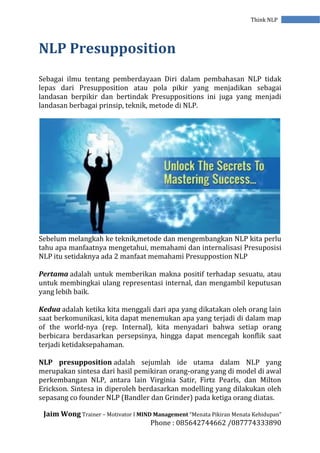 Jaim Wong Trainer – Motivator I MIND Management “Menata Pikiran Menata Kehidupan”
Phone : 085642744662 /087774333890
Think NLP
NLP Presupposition
Sebagai ilmu tentang pemberdayaan Diri dalam pembahasan NLP tidak
lepas dari Presupposition atau pola pikir yang menjadikan sebagai
landasan berpikir dan bertindak Presuppositions ini juga yang menjadi
landasan berbagai prinsip, teknik, metode di NLP.
Sebelum melangkah ke teknik,metode dan mengembangkan NLP kita perlu
tahu apa manfaatnya mengetahui, memahami dan internalisasi Presuposisi
NLP itu setidaknya ada 2 manfaat memahami Presuppostion NLP
Pertama adalah untuk memberikan makna positif terhadap sesuatu, atau
untuk membingkai ulang representasi internal, dan mengambil keputusan
yang lebih baik.
Kedua adalah ketika kita menggali dari apa yang dikatakan oleh orang lain
saat berkomunikasi, kita dapat menemukan apa yang terjadi di dalam map
of the world-nya (rep. Internal), kita menyadari bahwa setiap orang
berbicara berdasarkan persepsinya, hingga dapat mencegah konflik saat
terjadi ketidaksepahaman.
NLP presupposition adalah sejumlah ide utama dalam NLP yang
merupakan sintesa dari hasil pemikiran orang-orang yang di model di awal
perkembangan NLP, antara lain Virginia Satir, Firtz Pearls, dan Milton
Erickson. Sintesa in diperoleh berdasarkan modelling yang dilakukan oleh
sepasang co founder NLP (Bandler dan Grinder) pada ketiga orang diatas.
 
