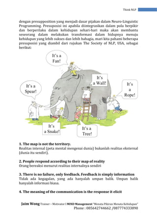 Jaim Wong Trainer – Motivator I MIND Management “Menata Pikiran Menata Kehidupan”
Phone : 085642744662 /087774333890
Think NLP
dengan presupposition yang menjadi dasar pijakan dalam Neuro-Linguistic
Programming. Presuposisi ini apabila diintegrasikan dalam pola berpikir
dan berperilaku dalam kehidupan sehari-hari maka akan membantu
seseorang dalam melakukan transformasi dalam hidupnya menuju
kehidupan yang lebih sukses dan lebih bahagia, mari kita pahami beberapa
presuposisi yang diambil dari rujukan The Society of NLP, USA, sebagai
berikut:
1. The map is not the territory.
Realitas internal (peta mental mengenai dunia) bukanlah realitas eksternal
(dunia itu sendiri).
2. People respond according to their map of reality
Orang bereaksi menurut realitas internalnya sendiri
3. There is no failure, only feedback. Feedback is simply information
Tidak ada kegagalan, yang ada hanyalah umpan balik. Umpan balik
hanyalah informasi biasa.
4. The meaning of the communication is the response it elicit
 