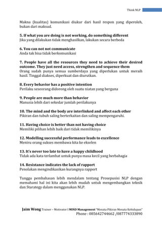 Jaim Wong Trainer – Motivator I MIND Management “Menata Pikiran Menata Kehidupan”
Phone : 085642744662 /087774333890
Think NLP
Makna (kualitas) komunikasi diukur dari hasil respon yang diperoleh,
bukan dari maksud.
5. If what you are doing is not working, do something different
Jika yang dilakukan tidak menghasilkan, lakukan secara berbeda
6. You can not not communicate
Anda tak bisa tidak berkomunikasi
7. People have all the resources they need to achieve their desired
outcome. They just need access, strengthen and sequence them
Orang sudah punya semua sumberdaya yang diperlukan untuk meraih
hasil. Tinggal diakses, diperkuat dan diurutkan.
8. Every behavior has a positive intention
Perilaku seseorang didorong oleh suatu niatan yang berguna
9. People are much more than behavior
Manusia lebih dari sekedar jumlah perilakunya
10. The mind and the body are interlinked and affect each other
Pikiran dan tubuh saling berterkaitan dan saling mempengaruhi.
11. Having choice is better than not having choice
Memiliki pilihan lebih baik dari tidak memilikinya
12. Modelling successful performance leads to excellence
Meniru orang sukses membawa kita ke ekselen
13. It’s never too late to have a happy childhood
Tidak ada kata terlambat untuk punya masa kecil yang berbahagia
14. Resistance indicates the lack of rapport
Penolakan mengindikasikan kurangnya rapport
Tunggu pembahasan lebih mendalam tentang Prosepusisi NLP dengan
memahami hal ini kita akan lebih mudah untuk mengembangkan teknik
dan Starategy dalam menggunakan NLP.
 