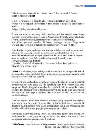 Jaim Wong Trainer – Motivator I MIND Management “Menata Pikiran Menata Kehidupan”
Phone : 085642744662 /087774333890
Think NLP
Dalam memodel Manusia secara sederhana di bagi menjadi 3 Bagian
Input > Proses>Output
Input = Pancaindra = Visual,Auditory,kinestetik,Olfactory,Gustory
Proses = Neuroligical Transforms > Firs Access > Lingustic Trnasform >
MAP
Output = Behaviour, Action,Respons
------------------------------------------------
Proses pertama kali masuknya informasi berawal dari sebauh panca Indra
mungkin kita melihat sesuatu secara Visual, mendengarkan suara tertentu
secara Audiotry,merasakan/menyentuh sesuatu secara kinestetik.
Kemudian Informasi tersebut di Proses sehingga menjadi Pengalaman
Internal atau sering di sebut sebagai representasi Internal (MAP).
Atau di sebut juga pengalaman internal,tapi sebelum menjadi representasi
internal pikiran dan perasaan memiliki beberapa lapis filter yang
menjadikan informasi itu begitu sederhana dan tidak utuh karna informasi
akan mengalami rpses Deletion (Penghapusan) Generalization
(Penyamarataan) dan Distorsi
( Deletion ).Disinilah kita semakin memahami bahwa Peta bukanlah
wilayah yang sebenarnya.
Deletion anda menghapus sebagian informasi pada sebauh peta,kita tidak
menggambar sebauh mobil di dalam peta tidak menggambar rumah kecuali
petunjuk tertentu sebagai symbol.
Ini seperti kita melakukan sebuah perjalanan di jalan tersebut kita tidak
memperhatikan apa yang ada di sekeliling kita baik rumah,toko atau
bangunan di sekeliling jalan tersebut baru sadar ketika kita membutuhkan
sesuatu dan mencari toko tertentu dan teryata ada pada jalan yang sering
kita lewati,pikiran terjadi Deletion informasi sampai kita menyadari dan
memfokuskanya.
Otak kita secara ilmiah akan memilih informasi yang berguna bagi dirinya
sementara yang lain akan di hapus Hal ini bermanfaat supaya otak tidak
dibanjiri oleh informasi yang tidak berguna tapi disisi lain terkadang kita
membutuhkan informasi yang teryata berguna untuk kita.
Contoh Deletion yang sering terjadi adalah ketika teman atau orang lain
melkaukan hal – hal yang di anggap salah oleh kita. Pada saat itu kita
melupakan kebaikan yang pernah di perbuat.
 