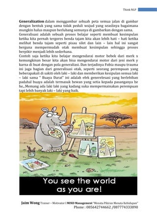 Jaim Wong Trainer – Motivator I MIND Management “Menata Pikiran Menata Kehidupan”
Phone : 085642744662 /087774333890
Think NLP
Generalization dalam menggambar sebuah peta semua jalan di gambar
dengan bentuk yang sama tidak peduli wujud yang seaslinya bagaimana
mungkin halus maupun berlubang semunya di gambarkan dengan sama.
Generalisasi adalah sebuah proses belajar seperti membuat kesimpulan
ketika kita pernah tergores benda tajam kita akan lebih hati – hati ketika
melihat benda tajam seperti pisau silet dan lain – lain hal ini sangat
berguna mempermudah otak membuat kesimpulan sehingga proses
berpikir menjadi lebih sederhana.
Contoh saja ketika kita belajar mengendarai motor bebek dari merk x
kemungkinan besar kita akan bisa mengendarai motor dari jeni merk y
karna di buat dengan pola generaliasi. Dan terjadinya Fobia maupu trauma
ini juga bagian dari generalisasi otak, seperti seorang perempuan yang
beberapakali di sakiti oleh laki – laki dan memberikan kesipulan semua laki
– laki sama “ Buaya Darat” ini adalah efek generelesasi yang berlebihan
padahal buaya adalah termasuk hewan yang setia kepada pasanganya he
he,..Memang ada laki laki yang kadang suka mempermainakan perempuan
tapi lebih banyak laki – laki yang baik.
 