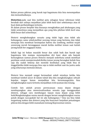 Jaim Wong Trainer – Motivator I MIND Management “Menata Pikiran Menata Kehidupan”
Phone : 085642744662 /087774333890
Think NLP
Bukan proses pikiran yang buruk tapi bagaimana kita bisa menempatkan
dan memanfaatkanya.
Distortion pada saat kita melihat peta sebagian besar informasi telah
berubah dari aslinya mejadikan jalan lebih kecil dari sebelumnya atau di
buat skala perbaindingan tertentu.
Di dalam proses berpikir kita biasanya mengkiatkan pad ahubungan yang
tidak semestinya yang menjadikan apa yang kita pikrkan lebih kecil atau
lebih besar dari semestinya.
Distorsi menghubungkan sesuatu yang tidak logis atau tidak ada
hubunganya sama sekali,melihat seorang teman yang bertemu dan tidak
menyapa kita membuat kesimpulan bahwa dia sombong, melihat wajah
seseorang merah beranggapan marah ketika melihat teman saat kuliah
jarang kulah ber anggapan malas.
Sekali lagi ini bukan masalah benar dan salah baik dan buruk tapi
bagaimana kita mampu menempatkan diri kanr akan ada banyak
kemungkinan namun proses Distorsi menjadi sederhana untuk membuat
penilaian untuk mempermudah.Ketika teman jarang berangkat kuliah bisa
saja dia sudah bekerja dan memiiki kesibukan yang tidak bisa di
tinggal,ketika tidak menyapa bisa saja ia tidak melihat saat itu justru anda
yang seharusnya memulai duluan.
Distorsi bisa menjadi sangat bermanfaat sekali misalnya ketika kita
membuat tombol ancor di dalam tubuh kita kita menghubungkan sebuah
kepalan tangan kanan menjadikan kita bersemangat,kita bisa
menghubungkan suara tertentu menjadikan evek nyaman dan tenang.
Contoh lain adalah proses perencanaan masa depan dengan
membayangkan atau memvisualisasikan sesuatu juga menggunakan
distorsi, sebagai cara membangun tujuan masa depan yang lebih
baik.Menghubungkan warna merah dengan berani menghubungkan warna
putuh dengan suci,apakah hal ini ada hubunganya ? bisa iya bisa tidak
tergantung makna dan distorsi yang kita buat,mari lanjutkan petualangan
pikiran kita dengan lebih mamahami tentang Representasi sistem.
 