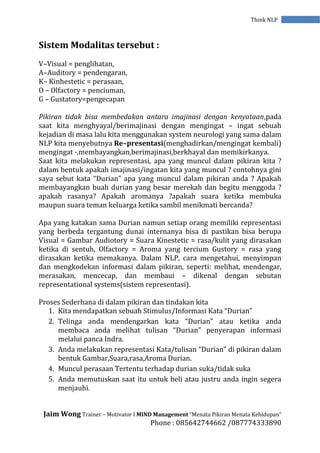 Jaim Wong Trainer – Motivator I MIND Management “Menata Pikiran Menata Kehidupan”
Phone : 085642744662 /087774333890
Think NLP
Sistem Modalitas tersebut :
V–Visual = penglihatan,
A–Auditory = pendengaran,
K– Kinhestetic = perasaan,
O – Olfactory = penciuman,
G – Gustatory=pengecapan
Pikiran tidak bisa membedakan antara imajinasi dengan kenyataan,pada
saat kita menghyayal/berimajinasi dengan mengingat – ingat sebuah
kejadian di masa lalu kita menggunakan system neurologi yang sama dalam
NLP kita menyebutnya Re–presentasi(menghadirkan/mengingat kembali)
mengingat -,membayangkan,berimajinasi,berkhayal dan memikirkanya.
Saat kita melakukan representasi, apa yang muncul dalam pikiran kita ?
dalam bentuk apakah imajinasi/ingatan kita yang muncul ? contohnya gini
saya sebut kata “Durian” apa yang muncul dalam pikiran anda ? Apakah
membayangkan buah durian yang besar merekah dan begitu menggoda ?
apakah rasanya? Apakah aromanya ?apakah suara ketika membuka
maupun suara teman keluarga ketika sambil menikmati bercanda?
Apa yang katakan sama Durian namun setiap orang memiliki representasi
yang berbeda tergantung dunai internanya bisa di pastikan bisa berupa
Visual = Gambar Audiotory = Suara Kinestetic = rasa/kulit yang dirasakan
ketika di sentuh, Olfactory = Aroma yang tercium Gustory = rasa yang
dirasakan ketika memakanya. Dalam NLP, cara mengetahui, menyimpan
dan mengkodekan informasi dalam pikiran, seperti: melihat, mendengar,
merasakan, mencecap, dan membaui – dikenal dengan sebutan
representational systems(sistem representasi).
Proses Sederhana di dalam pikiran dan tindakan kita
1. Kita mendapatkan sebuah Stimulus/Informasi Kata “Durian”
2. Telinga anda mendengarkan kata “Durian” atau ketika anda
membaca anda melihat tulisan “Durian” penyerapan informasi
melalui panca Indra.
3. Anda melakukan representasi Kata/tulisan “Durian” di pikiran dalam
bentuk Gambar,Suara,rasa,Aroma Durian.
4. Muncul perasaan Tertentu terhadap durian suka/tidak suka
5. Anda memutuskan saat itu untuk beli atau justru anda ingin segera
menjauhi.
 