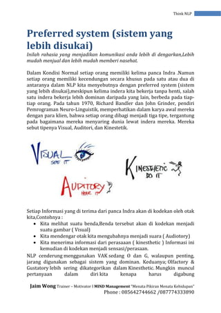 Jaim Wong Trainer – Motivator I MIND Management “Menata Pikiran Menata Kehidupan”
Phone : 085642744662 /087774333890
Think NLP
Preferred system (sistem yang
lebih disukai)
Inilah rahasia yang menjadikan komunikasi anda lebih di dengarkan,Lebih
mudah menjual dan lebih mudah memberi nasehat.
Dalam Kondisi Normal setiap orang memiliki kelima panca Indra .Namun
setiap orang memiliki kecendungan secara khusus pada satu atau dua di
antaranya dalam NLP kita menyebutnya dengan preferred system (sistem
yang lebih disukai),meskipun kelima indera kita bekerja tanpa henti, salah
satu indera bekerja lebih dominan daripada yang lain, berbeda pada tiap-
tiap orang. Pada tahun 1970, Richard Bandler dan John Grinder, pendiri
Pemrograman Neuro-Linguistik, memperhatikan dalam karya awal mereka
dengan para klien, bahwa setiap orang dibagi menjadi tiga tipe, tergantung
pada bagaimana mereka menyaring dunia lewat indera mereka. Mereka
sebut tipenya Visual, Auditori, dan Kinestetik.
Setiap Informasi yang di terima dari panca Indra akan di kodekan oleh otak
kita,Contohnya :
 Kita melihat suatu benda,Benda tersebut akan di kodekan menjadi
suatu gambar ( Visual)
 Kita mendengar otak kita mengubahnya menjadi suara ( Audiotory)
 Kita menerima informasi dari perasaaan ( kinesthetic ) Informasi ini
kemudian di kodekan menjadi sensasi/perasaan.
NLP cenderung menggunakan VAK sedang O dan G, walaupun penting,
jarang digunakan sebagai sistem yang dominan. Keduanya; Olfactory &
Gustatory lebih sering dikategorikan dalam Kinesthetic. Mungkin muncul
pertanyaan dalam diri kita kenapa harus digabung
 