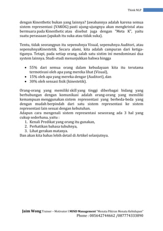 Jaim Wong Trainer – Motivator I MIND Management “Menata Pikiran Menata Kehidupan”
Phone : 085642744662 /087774333890
Think NLP
dengan Kinesthetic bukan yang lainnya? Jawabannya adalah karena semua
sistem representasi (VAKOG) pasti ujung-ujungnya akan mengkristal atau
bermuara pada Kinesthetic atau disebut juga dengan “Meta K”, yaitu
suatu perasaaan (apakah itu suka atau tidak suka).
Tentu, tidak seorangpun itu sepenuhnya Visual, sepenuhnya Auditori, atau
sepenuhnyaKinestetik. Secara alami, kita adalah campuran dari ketiga-
tiganya. Tetapi, pada setiap orang, salah satu sistim ini mendominasi dua
system lainnya. Studi-studi menunjukkan bahwa hingga
 55% dari semua orang dalam kebudayaan kita itu terutama
termotivasi oleh apa yang mereka lihat (Visual),
 15% oleh apa yang mereka dengar (Auditori), dan
 30% oleh sensasi fisik (kinestetik).
Orang-orang yang memiliki skill yang tinggi diberbagai bidang yang
berhubungan dengan komunikasi adalah orang-orang yang memiliki
kemampuan menggunakan sistem representasi yang berbeda-beda yang
dengan mudah berpindah dari satu sistem representasi ke sistem
representasi lain sesuai dengan kebutuhan.
Adapun cara mengenali sistem representasi seseorang ada 3 hal yang
cukup sederhana, yaitu :
1. Kenali Predikat yang orang itu gunakan,
2. Perhatikan bahasa tubuhnya,
3. Lihat gerakan matanya.
Dan akan kita bahas lebih detail di Artikel selanjutnya.
 