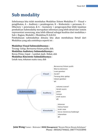 Jaim Wong Trainer – Motivator I MIND Management “Menata Pikiran Menata Kehidupan”
Phone : 085642744662 /087774333890
Think NLP
Sub modality
Sebelumnya kita telah membahas Modalitas Sistem Modalitas V – Visual =
penglihatan, A – Auditory = pendengaran, K – Kinhestetic = perasaan, O –
Olfactory = penciuman, & G – Gustatory = pengecapan.Dan lebih tepatnya
pembahsan Submodality merupakan informasi yang lebih detail dari sistem
representasi seseorang, atau lebih dikenal sebagai kualitas dari modalitas.>
Sub = Bagian, Modaliti = Modalitas/V.A.K.O.G
Pembahasan submodalitas dimana kita akan membahasa Detail dari
Modalitas yang ada contohnya seperti ini :
Modalitas Visual Submodalitasnya :
Terang- Gelap, Berwarna-hitam putih, dsb.
Modalitas Audiotory Submodalitasnya :
Keras-Pelan, Cepat – Lambat, Jauh- Dekat, dsb
Modalitas Kinestetic Submdalitasnya :
Letak rasa, tekanan suatu rasa, dsb
 