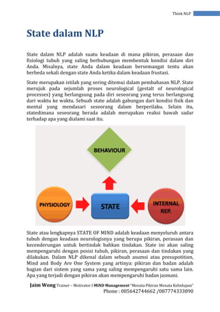Jaim Wong Trainer – Motivator I MIND Management “Menata Pikiran Menata Kehidupan”
Phone : 085642744662 /087774333890
Think NLP
State dalam NLP
State dalam NLP adalah suatu keadaan di mana pikiran, perasaan dan
fisiologi tubuh yang saling berhubungan membentuk kondisi dalam diri
Anda. Misalnya, state Anda dalam keadaan bersemangat tentu akan
berbeda sekali dengan state Anda ketika dalam keadaan frustasi.
State merupakan istilah yang sering ditemui dalam pembahasan NLP. State
merujuk pada sejumlah proses neurological (gestalt of neurological
processes) yang berlangsung pada diri seseorang yang terus berlangsung
dari waktu ke waktu. Sebuah state adalah gabungan dari kondisi fisik dan
mental yang mendasari seseorang dalam berperilaku. Selain itu,
statedimana seseorang berada adalah merupakan reaksi bawah sadar
terhadap apa yang dialami saat itu.
State atau lengkapnya STATE OF MIND adalah keadaan menyeluruh antara
tubuh dengan keadaan neurologisnya yang berupa pikiran, perasaan dan
kecenderungan untuk bertindak bahkan tindakan. State ini akan saling
mempengaruhi dengan posisi tubuh, pikiran, perasaan dan tindakan yang
dilakukan. Dalam NLP dikenal dalam sebuah asumsi atau presupotition,
Mind and Body Are One System yang artinya: pikiran dan badan adalah
bagian dari sistem yang sama yang saling mempengaruhi satu sama lain.
Apa yang terjadi dengan pikiran akan mempengaruhi badan jasmani.
 