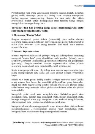 Jaim Wong Trainer – Motivator I MIND Management “Menata Pikiran Menata Kehidupan”
Phone : 085642744662 /087774333890
Think NLP
Perhatikanlah raga orang yang sedang gembira, kecewa, marah, menahan
geram, sedih, menangis, putus asa. Setiap state ternyata mempunyai
kapling raganya masing-masing. Karena itu para aktor dan aktris
professional mudah untuk mendapatkan state tertentu hanya dengan
mengubah dan mengolah raga saja.
Terdapat dua hal penting yang dapat mempengaruhi state
seseorang secara instant, yaitu:
1. Physiology / Postur Tubuh
Dengan menyadari postur tubuh (kinestetik) pada waktu dimana
seseorang berada dan melakukan penyesuaian atas postur tubuh tersebut
maka akan merubah state orang tersebut dari stuck state menuju
resourceful state.
2. Internal Representation
Internal Representation adalah persepsi yang ada dalam pikiran seseorang
mengenai “dunia luar” yang diwakilkan oleh gambar (visual), suara
(auditory), perasaan (kinesthetic), penciuman (olfactory), dan pengecapan
(gustatory). Dengan merubah internal representation dalam pikiran
seseorang maka sebuah state juga dapat berubah secara cepat.
Selain mempengaruhi state, physiology dan internal representation juga
saling mempengaruhi satu sama lain atau disebut dengan cybernetics
loops.
Dalam NLP, state positif sering disebut sebagai Resource State (ketika
orang merasa luar biasa dan memiliki pilihan-pilihan yang bersumber
daya) dan state negatif sering disebut sebagai Stuck State (ketika orang
sadar bahwa hanya tersedia sedikit pilihan atau bahkan tidak ada pilihan
sama sekali).
Mengubah posisi tubuh akan mengubah state. Melakukan gerak akan
mengubah state. Berolah raga mengubah state, menari mengubah state,
berjoget mengubah state, yoga mengubah state, meditasi mengubah state,
silat mengubah state , berdoa dan sholat mengubah state.
Mengatur pikiran akan mempengaruhi state. Memunculkan pikiran damai
menghasilkanstate . Memunculkan pikiran rusuh menelurkan state.
Mengendalikan pikiran sama dengan mengendalikan state.
 