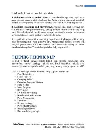 Jaim Wong Trainer – Motivator I MIND Management “Menata Pikiran Menata Kehidupan”
Phone : 085642744662 /087774333890
Think NLP
Untuk melatih rasa percaya diri antara lain:
1. Melakukan state of exelent. Mencari pada kondisi apa atau bagaimana
anda merasa percaya diri. Misalnya, jika Anda seorang penyanyi, ambillah
postur menyanyi yang baik dalam kehidupan sehari-hari. Ambil spiritnya.
2. Lakukan matching and mirroring. Seringkali kita tidak percaya diri
saat berbicara dengan seseorang, apalagi dengan atasan atau orang yang
baru dikenal. Mulailah pembicaraan dengan mencari kesamaan baik dalam
gerakan, intonasi suara, gestur tubuh, mimik muka.
Seringkali kita mendapat respon yang negatif dari lingkungan sekitar, yang
bisa mempengaruhi rasa percaya diri. Menghadapi kondisi seperti ini,
tetaplah pertahankan state. Mereka bisa benar bisa salah tentang diri Anda.
Lakukan introspeksi. Tetap fokus pada hal-hal yang positif.
TEKNIK-TEKNIK NLP
Di NLP terdapat banyak sekali teknik dan metode perubahan yang
bermanfaat. Bahkan berbagai teknik baru hasil modifikasi teknik lama
terus diciptakan setiap tahun oleh para pengembang maupun peminat NLP.
Di antara berbagai teknik tersebut, yang populer antara lain
 Fast Phobia Cure
 Swish Pattern
 Changing Belief
 Changing Personal History
 Meta Model
 Meta Program
 Reframing
 Six Steps Reframing
 New Behavior Generator
 Parts Negotiation
 Timeline
 Disney Strategy
 Perceptual Positions
 Neurological Level
 Dan masih banyak lagi
 