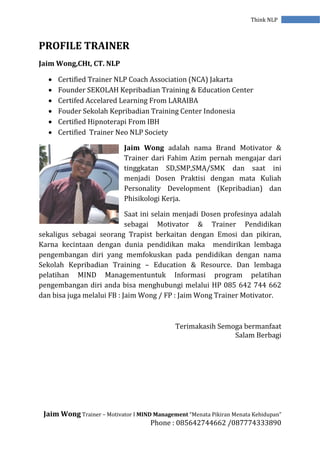 Jaim Wong Trainer – Motivator I MIND Management “Menata Pikiran Menata Kehidupan”
Phone : 085642744662 /087774333890
Think NLP
PROFILE TRAINER
Jaim Wong,CHt, CT. NLP
 Certified Trainer NLP Coach Association (NCA) Jakarta
 Founder SEKOLAH Kepribadian Training & Education Center
 Certifed Accelared Learning From LARAIBA
 Fouder Sekolah Kepribadian Training Center Indonesia
 Certified Hipnoterapi From IBH
 Certified Trainer Neo NLP Society
Jaim Wong adalah nama Brand Motivator &
Trainer dari Fahim Azim pernah mengajar dari
tinggkatan SD,SMP,SMA/SMK dan saat ini
menjadi Dosen Praktisi dengan mata Kuliah
Personality Development (Kepribadian) dan
Phisikologi Kerja.
Saat ini selain menjadi Dosen profesinya adalah
sebagai Motivator & Trainer Pendidikan
sekaligus sebagai seorang Trapist berkaitan dengan Emosi dan pikiran,
Karna kecintaan dengan dunia pendidikan maka mendirikan lembaga
pengembangan diri yang memfokuskan pada pendidikan dengan nama
Sekolah Kepribadian Training – Education & Resource. Dan lembaga
pelatihan MIND Managementuntuk Informasi program pelatihan
pengembangan diri anda bisa menghubungi melalui HP 085 642 744 662
dan bisa juga melalui FB : Jaim Wong / FP : Jaim Wong Trainer Motivator.
Terimakasih Semoga bermanfaat
Salam Berbagi
 