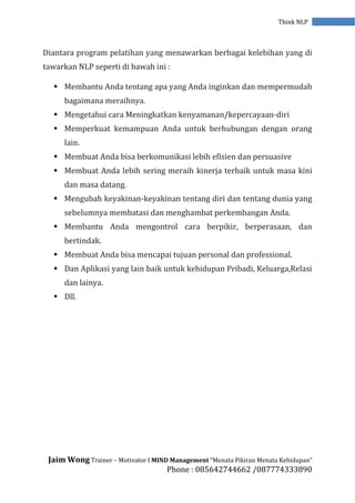 Jaim Wong Trainer – Motivator I MIND Management “Menata Pikiran Menata Kehidupan”
Phone : 085642744662 /087774333890
Think NLP
Diantara program pelatihan yang menawarkan berbagai kelebihan yang di
tawarkan NLP seperti di bawah ini :
 Membantu Anda tentang apa yang Anda inginkan dan mempermudah
bagaimana meraihnya.
 Mengetahui cara Meningkatkan kenyamanan/kepercayaan-diri
 Memperkuat kemampuan Anda untuk berhubungan dengan orang
lain.
 Membuat Anda bisa berkomunikasi lebih efisien dan persuasive
 Membuat Anda lebih sering meraih kinerja terbaik untuk masa kini
dan masa datang.
 Mengubah keyakinan-keyakinan tentang diri dan tentang dunia yang
sebelumnya membatasi dan menghambat perkembangan Anda.
 Membantu Anda mengontrol cara berpikir, berperasaan, dan
bertindak.
 Membuat Anda bisa mencapai tujuan personal dan professional.
 Dan Aplikasi yang lain baik untuk kehidupan Pribadi, Keluarga,Relasi
dan lainya.
 Dll.
 