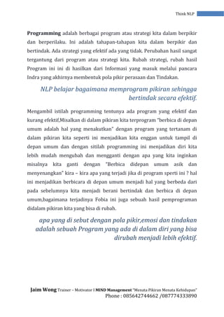 Jaim Wong Trainer – Motivator I MIND Management “Menata Pikiran Menata Kehidupan”
Phone : 085642744662 /087774333890
Think NLP
Programming adalah berbagai program atau strategi kita dalam berpikir
dan berperilaku. Ini adalah tahapan-tahapan kita dalam berpikir dan
bertindak. Ada strategi yang efektif ada yang tidak. Perubahan hasil sangat
tergantung dari program atau strategi kita. Rubah strategi, rubah hasil
Program ini ini di hasilkan dari Informasi yang masuk melalui pancara
Indra yang akhirnya membentuk pola pikir perasaan dan Tindakan.
NLP belajar bagaimana memprogram pikiran sehingga
bertindak secara efektif.
Mengambil istilah programming tentunya ada program yang efektif dan
kurang efektif,Misalkan di dalam pikiran kita terprogram “berbica di depan
umum adalah hal yang menakutkan” dengan program yang tertanam di
dalam pikiran kita seperti ini menjadikan kita enggan untuk tampil di
depan umum dan dengan sitilah programming ini menjadikan diri kita
lebih mudah mengubah dan mengganti dengan apa yang kita inginkan
misalnya kita ganti dengan “Berbica didepan umum asik dan
menyenangkan” kira – kira apa yang terjadi jika di program sperti ini ? hal
ini menjadikan berbicara di depan umum menjadi hal yang berbeda dari
pada sebelumnya kita menjadi berani bertindak dan berbica di depan
umum,bagaimana terjadinya Fobia ini juga sebuah hasil pemprograman
didalam pikiran kita yang bisa di rubah.
apa yang di sebut dengan pola pikir,emosi dan tindakan
adalah sebuah Program yang ada di dalam diri yang bisa
dirubah menjadi lebih efektif.
 