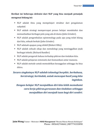 Jaim Wong Trainer – Motivator I MIND Management “Menata Pikiran Menata Kehidupan”
Phone : 085642744662 /087774333890
Think NLP
Berikut ini beberapa defenisi dari NLP yang bisa menjadi petunjuk
mengenai bidang ini:
 NLP adalah ilmu yang mempelajari struktur dari pengalaman
subjektif.
 NLP adalah strategi mempercepat proses belajar mendeteksi dan
memanfaatkan berbagai pola yang ada di dunia (John Grinder).
 NLP adalah pengembalian epistemology pada apa yang telah hilang
dari kita, sebuah berkah (John Grinder)
 NLP adalaah apapun yang efektif (Robert Dllts)
 NLP adalah sebuah sikap dan metodologi yang meninggalkan jejak
berbagai teknik. (Richard Bandler)
 NLP adalah pengaruh bahasa terhadap pikiran dan tindakan kita.
 NLP adalah pelajaran sistematis dari komunikasi antar manusia.
 NLP adalah metode untuk memodelkan keunggulan sehingga itu bisa
ditiru.
Secara singkatnya NLP adalah teknologi berpikir, berbahasa,
berstrategi, bertindak, untuk mencapai hasil yang kita
inginkan.
Dengan belajar NLP menjadikan diri kita lebih memahami
cara kerja pikiran,perasaan dan tindakan sehingga
menjadikan diri menjadi tuan bagi diri sendiri.
 