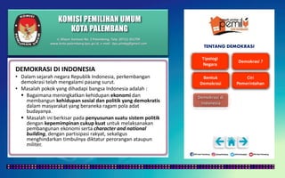 KOMISI PEMILIHAN UMUM
KOTA PALEMBANG
TENTANG DEMOKRASI
DEMOKRASI DI INDONESIA
• Dalam sejarah negara Republik Indonesia, perkembangan
demokrasi telah mengalami pasang surut.
• Masalah pokok yang dihadapi bangsa Indonesia adalah :
 Bagaimana meningkatkan kehidupan ekonomi dan
membangun kehidupan sosial dan politik yang demokratis
dalam masyarakat yang beraneka ragam pola adat
budayanya.
 Masalah ini berkisar pada penyusunan suatu sistem politik
dengan kepemimpinan cukup kuat untuk melaksanakan
pembangunan ekonomi serta character and national
building, dengan partisipasi rakyat, sekaligus
menghindarkan timbulnya diktatur perorangan ataupun
militer.
Jl. Mayor Santoso No. 2 Palembang, Telp. (0711) 351709
www.kota-palembang.kpu.go.id, e-mail : kpu.plmbg@gmail.com
 