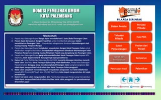 KOMISI PEMILIHAN UMUM
KOTA PALEMBANG
PILKADA SERENTAK
PENCALONAN
1. Parpol atau Gabungan Paprol hanya dapat mendaftarkan 1 (satu) Bakal Pasangan Calon.
2. Parpol dapat bersepakat dengan Parpol lain untuk membentuk gabungan dalam
mendaftarkan Pasangan Calon. Kesepakatan sebagaimana dimaksud ditandatangani oleh
masing-masing Pimpinan Parpol.
3. Parpol atau Gabungan Paprol melakukan kesepakatan dengan Bakal Pasangan Calon untuk
didaftarkan mengikuti Pemilihan. Kesepakatan sebagaimana dimaksud ditandatangani oleh
Pimpinan Parpol atau masing-masing Pimpinan Parpol yang bergabung dan Pasangan Calon.
4. Parpol atau Gabungan Parpol yang telah mendaftarkan Bakal Pasangan Calon kepada KPU
Kab/Kota, tidak dapat menarik dukungannya sejak pendaftaran.
5. Dalam hal Partai Politik atau Gabungan Partai Politik menarik dukungan dan/atau menarik
bakal calon dan/atau Bakal Pasangan Calon yang telah didaftarkan, Parpol atau Gabungan
Parpol tersebut dianggap tetap mendukung Bakal Pasangan Calon yang bersangkutan dan
tidak dapat mengusulkan bakal calon atau Bakal Pasangan Calon pengganti.
6. Bakal calon yang telah menandatangani kesepakatan pengusulan dan telah didaftarkan
kepada KPU Provinsi/KIP Aceh atau KPU/KIP Kab/Kota, tidak dapat mengundurkan diri sejak
pendaftaran.
7. Dalam hal bakal calon mengundurkan diri, Paprol atau Gabungan Parpol yang mencalonkan
tidak dapat mengusulkan bakal calon dan/atau bakal calon pengganti dan pencalonannya
dinyatakan gugur.
Jl. Mayor Santoso No. 2 Palembang, Telp. (0711) 351709
www.kota-palembang.kpu.go.id, e-mail : kpu.plmbg@gmail.com
 