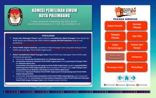 KOMISI PEMILIHAN UMUM
KOTA PALEMBANG
PILKADA SERENTAK
PENCALONAN
 Parpol atau Gabungan Parpol tingkat kab/kota mendaftarkan Bakal Pasangan Calon Bupati dan
Wakil Bupati atau Walikota dan Wakil Walikota kepada KPU/KIP Kab/Kota selama masa
pendaftaran disertai surat keputusan pengurus Partai Politik tingkat pusat tentang
persetujuan Pasangan Calon.
 Partai Politik tingkat kab/kota, pendaftaran Bakal Pasangan Calon yang telah disetujui Partai
Politik atau Gabungan Partai Politik tingkat pusat dapat dilakukan oleh Partai Politik atau
Gabungan Partai Politik tingkat pusat.
 Dalam mendaftarkan Bakal Pasangan Calon Partai Politik atau Gabungan Partai Politik wajib
memenuhi persyaratan:
a. Pemenuhan Persyaratan Perolehan Kursi atau Perolehan Suara Sah;
b. menyertakan Keputusan Pimpinan Partai Politik tingkat pusat tentang persetujuan Pasangan Calon
dan dokumen syarat calon;
menyertakan surat keputusan dari pengurus Partai Politik tingkat pusat mengenai pengambilalihan
wewenang Partai Politik tingkat kab/kota dalam pendaftaran Pasangan Calon, bagi Pasangan Calon
yang pendaftarannya dilakukan oleh pengurus Partai Politik tingkat pusat;
c. menyertakan Keputusan Pimpinan Partai Politik tingkat pusat tentang kepengurusan Partai Politik
tingkat kabupaten/kota;
d. menyertakan surat pernyataan kesepakatan antar Partai Politik yang bergabung untuk mengusulkan
Pasangan Calon; dan menyertakan surat pernyataan kesepakatan antara Partai Politik atau Gabungan
Partai Politik dengan Pasangan Calon untuk mengikuti proses Pemilihan;
Jl. Mayor Santoso No. 2 Palembang, Telp. (0711) 351709
www.kota-palembang.kpu.go.id, e-mail : kpu.plmbg@gmail.com
 
