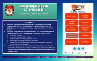 KOMISI PEMILIHAN UMUM
KOTA PALEMBANG
PILKADA SERENTAK
KAMPANYE
1. Kampanye dilaksanakan oleh Partai Politik atau Gabungan Partai Politik,
Pasangan Calon dan/atau Tim Kampanye, dan dapat difasilitasi oleh KPU
Kab/Kota untuk Pemilihan Bupati dan Wakil Bupati atau Walikota dan Wakil
Walikota.
2. Kampanye yang dilaksanakan oleh Partai Politik atau Gabungan Partai Politik,
Pasangan Calon dan/atau Tim Kampanye, dilaksanakan dengan metode:
a. pertemuan terbatas;
b. pertemuan tatap muka dan dialog;
c. penyebaran Bahan Kampanye kepada umum;
d. pemasangan Alat Peraga Kampanye; dan/atau
e. kegiatan lain yang tidak melanggar larangan Kampanye dan ketentuan
peraturan perundangundangan.
3. Pendanaan Kampanye yang dilaksanakan oleh Partai Politik atau Gabungan
Partai Politik, Pasangan Calon dan/atau Tim Kampanye sebagaimana dimaksud
menjadi tanggung jawab Partai Politik atau Gabungan Partai Politik dan/atau
Pasangan Calon.
Jl. Mayor Santoso No. 2 Palembang, Telp. (0711) 351709
www.kota-palembang.kpu.go.id, e-mail : kpu.plmbg@gmail.com
 