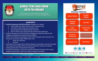 KOMISI PEMILIHAN UMUM
KOTA PALEMBANG
PILKADA SERENTAK
KAMPANYE
 Fasilitasi Kampanye KPU/KIP Kab/Kota sebagaimana meliputi:
a. debat publik atau debat terbuka antar Pasangan Calon;
b. penyebaran Bahan Kampanye kepada umum;
c. pemasangan Alat Peraga Kampanye; dan/atau
d. iklan di media massa cetak dan/atau media massa elektronik.
• Fasilitasi Kampanye oleh KPU Kab/Kota sebagaimana dimaksud didanai oleh
Anggaran Pendapatan dan Belanja Daerah (APBD).
• Selain Partai Politik atau Gabungan Partai Politik, Pasangan Calon dan/atau Tim
Kampanye, Kampanye dapat dilaksanakan oleh:
a. Pihak Lain; dan/atau
b. Relawan.
• mendaftarkan diri kepada KPU Kab/Kota dengan menyerahkan surat dari Pasangan
Calon yang menerangkan Pihak Lain dan/atau Relawan tersebut merupakan
pendukung dan akan melaksanakan Kampanye.
• Pendaftaran dilakukan 1 (satu) hari setelah penetapan Pasangan Calon sampai
dengan paling lambat 1 (satu) hari sebelum kegiatan Kampanye.
Jl. Mayor Santoso No. 2 Palembang, Telp. (0711) 351709
www.kota-palembang.kpu.go.id, e-mail : kpu.plmbg@gmail.com
 