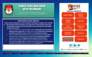 KOMISI PEMILIHAN UMUM
KOTA PALEMBANG
PILKADA SERENTAK
PENETAPAN CALON TERPILIH
Calon yang mendapatkan suara terbanyak ditetapkan sebagai calon terpilih
 Bila terdapat jumlah perolehan suara yang sama, maka pasangan calon yang
mendapatkan dukungan pemilih yang lebih merata penyebaranya ditetapkan
sebagai calon terpilih.
a. Dalam hal lebih dari 1 (satu) Pasangan Calon memperoleh suara terbanyak
dengan jumlah yang sama, Pasangan Calon terpilih ditentukan berdasarkan
persebaran perolehan suara yang lebih luas di tingkat kecamatan;
b. Dalam hal persebaran perolehan suara di tingkat kecamatan masih sama,
Pasangan Calon terpilih ditentukan berdasarkan persebaran perolehan
suara yang lebih luas di tingkat desa atau sebutan lain/kelurahan;
c. Dalam hal persebaran perolehan suara di tingkat desa atau sebutan
lain/kelurahan masih sama, Pasangan Calon terpilih ditentukan berdasarkan
persebaran perolehan suara yang lebih luas di tingkat TPS.
Jl. Mayor Santoso No. 2 Palembang, Telp. (0711) 351709
www.kota-palembang.kpu.go.id, e-mail : kpu.plmbg@gmail.com
 