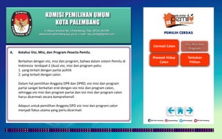 KOMISI PEMILIHAN UMUM
KOTA PALEMBANG
PEMILIH CERDAS
A. Ketahui Visi, Misi, dan Program Peserta Pemilu
Berkaitan dengan visi, misi dan program, bahwa dalam sistem Pemilu di
Indonesia terdapat 2 (dua) visi, misi dan program yaitu:
1. yang terkait dengan partai politik
2. yang terkait dengan calon.
Dalam hal pemilihan Anggota DPR dan DPRD, visi misi dan program
partai sangat berkaitan erat dengan visi misi dan program calon,
sehingga visi misi dan program partai dan visi misi dan program calon
harus dicermati secara komprehensif.
Adapun untuk pemilihan Anggota DPD visi misi dan program calon
menjadi fokus utama yang perlu dicermati
Jl. Mayor Santoso No. 2 Palembang, Telp. (0711) 351709
www.kota-palembang.kpu.go.id, e-mail : kpu.plmbg@gmail.com
 