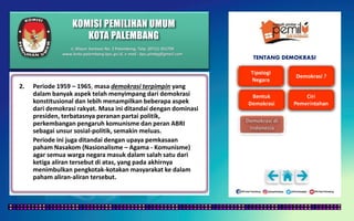 KOMISI PEMILIHAN UMUM
KOTA PALEMBANG
TENTANG DEMOKRASI
2. Periode 1959 – 1965, masa demokrasi terpimpin yang
dalam banyak aspek telah menyimpang dari demokrasi
konstitusional dan lebih menampilkan beberapa aspek
dari demokrasi rakyat. Masa ini ditandai dengan dominasi
presiden, terbatasnya peranan partai politik,
perkembangan pengaruh komunisme dan peran ABRI
sebagai unsur sosial-politik, semakin meluas.
Periode ini juga ditandai dengan upaya pemkasaan
paham Nasakom (Nasionalisme – Agama - Komunisme)
agar semua warga negara masuk dalam salah satu dari
ketiga aliran tersebut di atas, yang pada akhirnya
menimbulkan pengkotak-kotakan masyarakat ke dalam
paham aliran-aliran tersebut.
Jl. Mayor Santoso No. 2 Palembang, Telp. (0711) 351709
www.kota-palembang.kpu.go.id, e-mail : kpu.plmbg@gmail.com
 