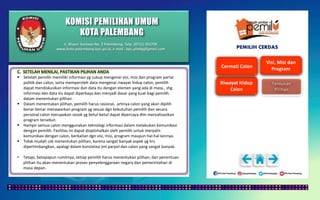 KOMISI PEMILIHAN UMUM
KOTA PALEMBANG
PEMILIH CERDAS
 Setelah pemilih memiliki informasi yg cukup mengenai visi, misi dan program partai
politik dan calon, serta memperoleh data mengenai riwayat hidup calon, pemilih
dapat mendiskusikan informasi dan data itu dengan elemen yang ada di masy., shg
informasi dan data itu dapat diperkaya dan menjadi dasar yang kuat bagi pemilih
dalam menentukan pilihan.
 Dalam menentukan pilihan, pemilih harus rasional, artinya calon yang akan dipilih
benar-benar menawarkan program yg sesuai dgn kebutuhan pemilih dan secara
personal calon merupakan sosok yg betul-betul dapat dipercaya dlm merealisasikan
program tersebut.
 Hampir semua calon menggunakan teknologi informasi dalam melakukan komunikasi
dengan pemilih. Fasilitas ini dapat dioptimalkan oleh pemilih untuk menjalin
komunikasi dengan calon, berkaitan dgn visi, misi, program maupun hal-hal lainnya.
 Tidak mudah utk menentukan pilihan, karena sangat banyak aspek yg hrs
dipertimbangkan, apalagi dalam konstelasi jml parpol dan calon yang sangat banyak.
• Tetapi, betapapun rumitnya, setiap pemilih harus menentukan pilihan, dan penentuan
pilihan itu akan menentukan proses penyelenggaraan negara dan pemerintahan di
masa depan.
Jl. Mayor Santoso No. 2 Palembang, Telp. (0711) 351709
www.kota-palembang.kpu.go.id, e-mail : kpu.plmbg@gmail.com
 