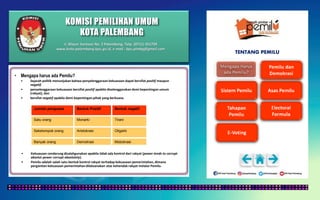 KOMISI PEMILIHAN UMUM
KOTA PALEMBANG
TENTANG PEMILU
• Mengapa harus ada Pemilu?
• Sejarah politik menunjukan bahwa penyelenggaraan kekuasaan dapat bersifat positif maupun
negatif.
• penyelenggaraan kekuasaan bersifat positif apabila diselenggarakan demi kepentingan umum
(rakyat), dan
• bersifat negatif apabila demi kepentingan pihak yang berkuasa.
Jumlah penguasa Bentuk Positif Bentuk negatif
Satu orang Monarki Tirani
Sekelompok orang Aristokrasi Oligarki
Banyak orang Demokrasi Mobokrasi
• Kekuasaan cenderung disalahgunakan apabila tidak ada kontrol dari rakyat (power tends to corrupt
absolut power corrupt absolutely).
• Pemilu adalah salah satu bentuk kontrol rakyat terhadap kekuasaan pemerintahan, dimana
pergantian kekuasaan pemerintahan dilaksanakan atas kehendak rakyat melalui Pemilu.
Jl. Mayor Santoso No. 2 Palembang, Telp. (0711) 351709
www.kota-palembang.kpu.go.id, e-mail : kpu.plmbg@gmail.com
 