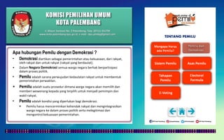 KOMISI PEMILIHAN UMUM
KOTA PALEMBANG
TENTANG PEMILU
Apa hubungan Pemilu dengan Demokrasi ?
• Demokrasi diartikan sebagai pemerintahan atau kekuasaan, dari rakyat,
oleh rakyat dan untuk rakyat (rakyat yang berdaulat).
• Dalam Negara Demokrasi semua warga negara berhak berpartisipasi
dalam proses politik.
• Pemilu adalah sarana perwujudan kedaulatan rakyat untuk membentuk
pemerintahan perwakilan.
• Pemilu adalah suatu prosedur dimana warga negara akan memilih dan
memberi wewenang kepada yang terpilih untuk menjadi pemimpin dan
wakil rakyat.
• Pemilu adalah kondisi yang diperlukan bagi demokrasi.
 Pemilu harus mencerminkan kehendak rakyat dan mengintegrasikan
warga negara ke dalam proses politik serta melegitimasi dan
mengontrol kekuasaan pemerintahan.
Jl. Mayor Santoso No. 2 Palembang, Telp. (0711) 351709
www.kota-palembang.kpu.go.id, e-mail : kpu.plmbg@gmail.com
 