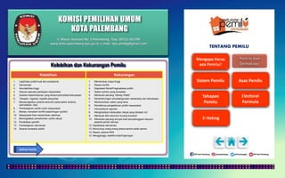 KOMISI PEMILIHAN UMUM
KOTA PALEMBANG
TENTANG PEMILU
Kelebihan dan Kekurangan Pemilu
Kelebihan Kekurangan
1. Legitimasi publik kuat dan prosedural.
2. Demokratis
3. Akuntabilitas tinggi
4. Saluran aspirasi partisipasi masyarakat
5. Suksesi kepemimpinan yang teratur/periodisasi kekuasaan
6. Tahapan, regulasi, logistik yang jelas
7. Membangkitkan potensi ekonomi pada sektor tertentu
(percetakan, dsb)
8. Pembelajaran politik untuk masyarakat.
9. Mampu meredam konflik kepentingan (politik)
10. Masyarakat bisa menentukan wakilnya.
11. Meningkatkan pemahaman politik rakyat
12. Pendidikan pemilih
13. Pembelajaran demokrasi
14. Sarana kompetisi politik
1. Memerlukan biaya tinggi
2. Rawan konflik
3. Degradasi Moral/Pragmatisasi politik
4. Sistem pemilu yang kompleks
5. Membuka peluang “Money Politic”
6. Kecenderungan penyalahgunaan wewenang dan kekuasaan.
7. Membutuhkan waktu yang lama
8. Rendahnya pengetahuan politik masyarakat.
7. Inkonsistensi regulasi
8. Menghasilkan kedaulatan rakyat yang dibatasi UU
9. Membuat iklim ekonomi kurang kondusif
10. Membuka peluang korupsi baik penyelenggara maupun
peserta pemilu lainnya
12. Kapitalisasi demokrasi
13. Munculnya orang-orang stress karena kalah pemilu
14. Rawan potensi KKN
15. Mengganggu estetika kota/lingkungan
Definisi Pemilu
Jl. Mayor Santoso No. 2 Palembang, Telp. (0711) 351709
www.kota-palembang.kpu.go.id, e-mail : kpu.plmbg@gmail.com
 