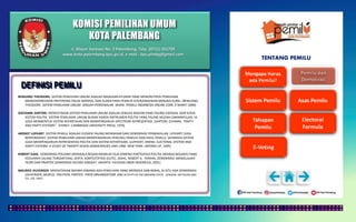 KOMISI PEMILIHAN UMUM
KOTA PALEMBANG
TENTANG PEMILU
DEFINISI PEMILU
BENJUINO THEODORE. SISTEM PEMILIHAN UMUM ADALAH RAGKAIAN ATURAN YANG MENURUTNYA PEMILIHAN
MENGEKSPRESIKAN PREFERENSI POLIIK MEREKA, DAN SUARA PARA PEMILIH DITERJEMAHKAN MENJADI KURSI. (BENJUINO,
THEODORE. SISTEM PEMILIHAN UMUM: SEBUAH PERKENALAN. WWW. PEMILU INDONESIA ONLINE.COM, 9 MARET 2009)
GIOVANNI SARTORI. MENYATAKAN SISTEM PEMILIHAN UMUM ADALAH SEBUAH BAGIAN YANG PALING ESENSIAL DARI KERJA
SISTEM POLITIK. SISTEM PEMILIHAN UMUM BUKAN HANYA INSTRUMEN POLITIK YANG PALING MUDAH DIMANIPULASI, IA
JUGA MEMBENTUK SISTEM KEPARTAIAN DAN MEMPENGARUHI SPECTRUM REPRESENTASI. (SARTORI, GIVANNI. “PARTY
AND PARTY SYSTEMS”. SYDNEY: CAMBRIDGE UNIVERSITY PRESS, 1976)
ARENDT LIJPHART. SISTEM PEMILU ADALAH ELEMEN PALING MENDASAR DARI DEMOKRASI PERWAKILLAN. LIPJHART JUGA
BERPENDAPAT, SISTEM PEMILIHAN UMUM MEMPENGARUHI PERILAKU PEMILIH DAN HASIL PEMILU, SEHINGGA SISTEM
JUGA MEMPENGARUHI REPRESENTASI POLITIK DAN SISTEM KEPARTAIAN. (LIJPHART, AREND. ELECTORAL SYSTEM AND
PARTY SYSTEMS: A STUDY OF TWENTY-SEVEN DEMOCRACIES 1945-1990. NEW YORK: OXFORD UP, 1995)
ROBERT DAHL. DEMOKRASI POLIARKI (BERSKALA BESAR) MEMILIKI DUA DIMENSI PARTISIPASI POLITIK (WARGA NEGARA) YANG
KEDUANYA SALING TERGANTUNG, SERTA KONTESTATASI (ELITE). (DAHL, ROBERT A. PERIHAL DEMOKRASI: MENJELAJAHI
TEORI DAN PRAKTEK DEMOKRASI SECARA SINGKAT. JAKARTA: YAYASAN OBOR INDONESIA, 2001)
MAURICE DUVERGER. MENYATAKAN BAHWA DIMANA ADA PEMILIHAN YANG MERDEKA DAN BEBAS, DI SITU ADA DEMOKRASI.
(DUVERGER, MURICE. POLITICAL PARTIES: THEIR ORGANIZATION AND ACTIVITY IN THE MODERN STATE. LONDON: METHUEN AND
CO. LTD, 1967)
Jl. Mayor Santoso No. 2 Palembang, Telp. (0711) 351709
www.kota-palembang.kpu.go.id, e-mail : kpu.plmbg@gmail.com
 